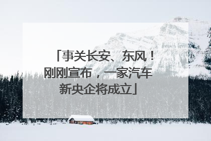 事关长安、东风！刚刚宣布，一家汽车新央企将成立