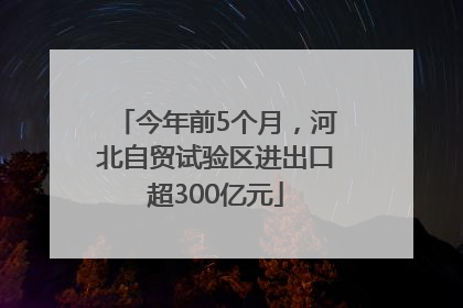 今年前5个月，河北自贸试验区进出口超300亿元