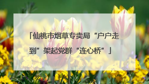 仙桃市烟草专卖局“户户走到”架起党群“连心桥”