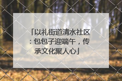 以礼街道清水社区：包包子迎端午，传承文化聚人心