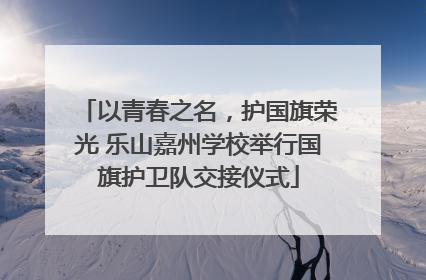 以青春之名，护国旗荣光 乐山嘉州学校举行国旗护卫队交接仪式