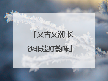 又古又潮 长沙非遗好韵味