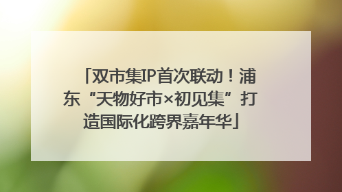 双市集IP首次联动！浦东“天物好市×初见集”打造国际化跨界嘉年华