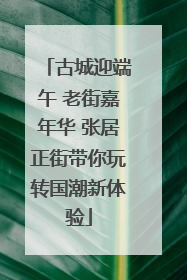 古城迎端午 老街嘉年华 张居正街带你玩转国潮新体验