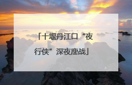 十堰丹江口“夜行侠”深夜鏖战