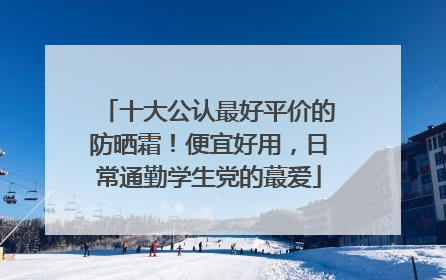 十大公认最好平价的防晒霜！便宜好用，日常通勤学生党的蕞爱