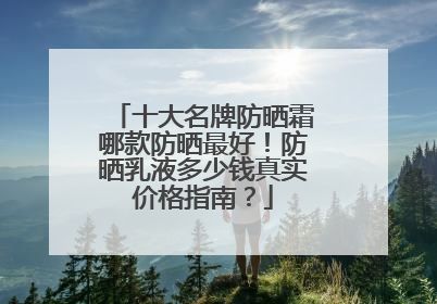 十大名牌防晒霜哪款防晒最好！防晒乳液多少钱真实价格指南？
