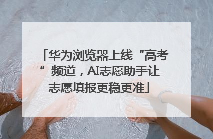 华为浏览器上线“高考”频道，AI志愿助手让志愿填报更稳更准