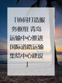协同打造服务枢纽 青岛运输中心推进国际道路运输集结中心建设