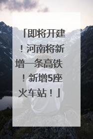 即将开建！河南将新增一条高铁！新增5座火车站！