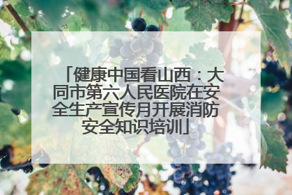 健康中国看山西：大同市第六人民医院在安全生产宣传月开展消防安全知识培训