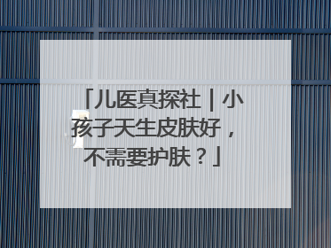 儿医真探社｜小孩子天生皮肤好，不需要护肤？