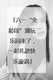 六一“全龄段”潮玩乐园来了，一起扎进快乐漩涡