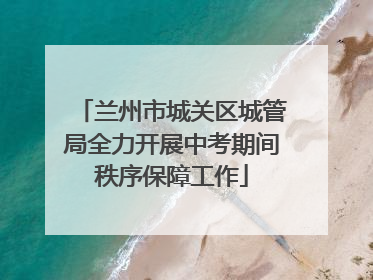 兰州市城关区城管局全力开展中考期间秩序保障工作