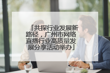 共探行业发展新路径，广州市网络直播行业高质量发展分享活动举办