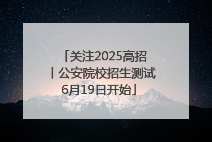 关注2025高招丨公安院校招生测试6月19日开始