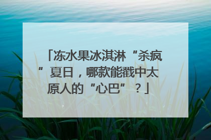 冻水果冰淇淋“杀疯”夏日，哪款能戳中太原人的“心巴”？