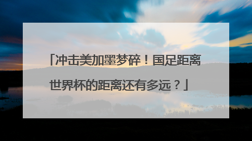 冲击美加墨梦碎！国足距离世界杯的距离还有多远？