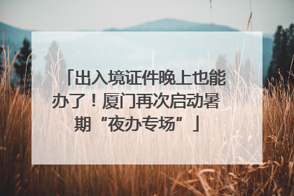 出入境证件晚上也能办了！厦门再次启动暑期“夜办专场”