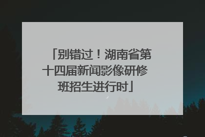 别错过！湖南省第十四届新闻影像研修班招生进行时