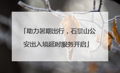 助力暑期出行，石景山公安出入境延时服务开启