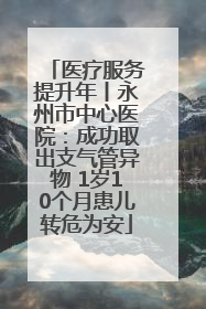 医疗服务提升年丨永州市中心医院：成功取出支气管异物 1岁10个月患儿转危为安