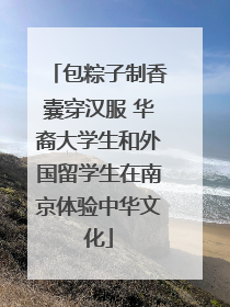 包粽子制香囊穿汉服 华裔大学生和外国留学生在南京体验中华文化