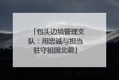 包头边境管理支队：用忠诚与担当驻守祖国北疆