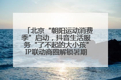 北京“朝阳运动消费季”启动，抖音生活服务“了不起的大小孩”IP联动商圈解锁暑期亲子消费新场景