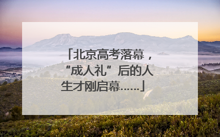 北京高考落幕，“成人礼”后的人生才刚启幕……