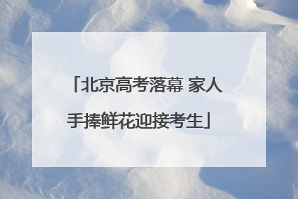 北京高考落幕 家人手捧鲜花迎接考生