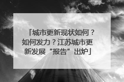 城市更新现状如何？如何发力？江苏城市更新发展“报告”出炉