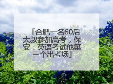 合肥一名60后大叔参加高考，保安：英语考试他第三个出考场