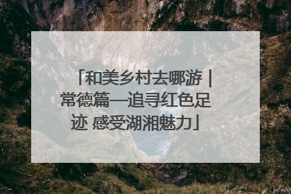 和美乡村去哪游｜常德篇—追寻红色足迹 感受湖湘魅力