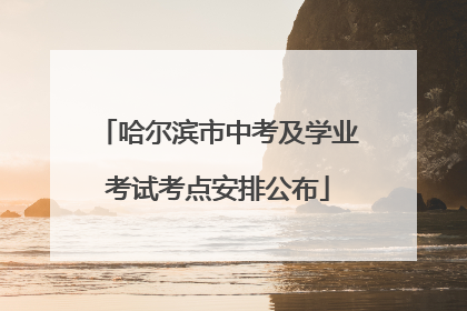 哈尔滨市中考及学业考试考点安排公布