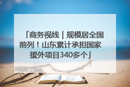 商务视线｜规模居全国前列！山东累计承担国家援外项目340多个