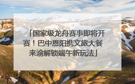 国家级龙舟赛事即将开赛！巴中恩阳携文旅大餐来渝解锁端午新玩法