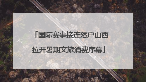 国际赛事接连落户山西 拉开暑期文旅消费序幕