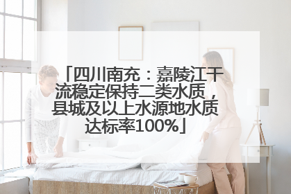 四川南充：嘉陵江干流稳定保持二类水质，县城及以上水源地水质达标率100%