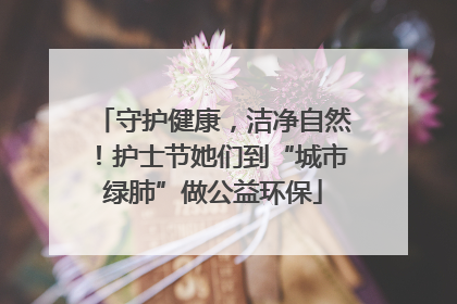 守护健康，洁净自然！护士节她们到“城市绿肺”做公益环保