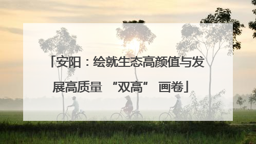 安阳：绘就生态高颜值与发展高质量 “双高” 画卷