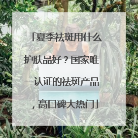 夏季祛斑用什么护肤品好？国家唯一认证的祛斑产品，高口碑大热门