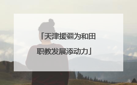 天津援疆为和田职教发展添动力