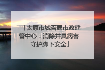 太原市城管局市政建管中心：消除井具病害 守护脚下安全