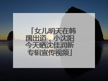 女儿明天在韩国出道，小沈阳今天晒沈佳润新专辑宣传视频