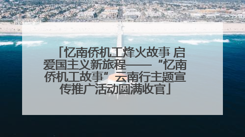 忆南侨机工烽火故事 启爱国主义新旅程——“忆南侨机工故事”云南行主题宣传推广活动圆满收官