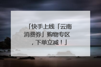 快手上线「云南消费券」购物专区，下单立减！