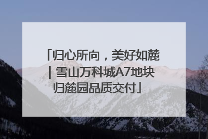 归心所向，美好如麓｜雪山万科城A7地块归麓园品质交付