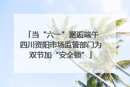 当“六一”邂逅端午 四川资阳市场监管部门为双节加“安全锁”