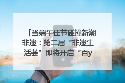 当端午佳节碰撞新潮非遗：第二届“非遗生活荟”即将开启“百young”新章